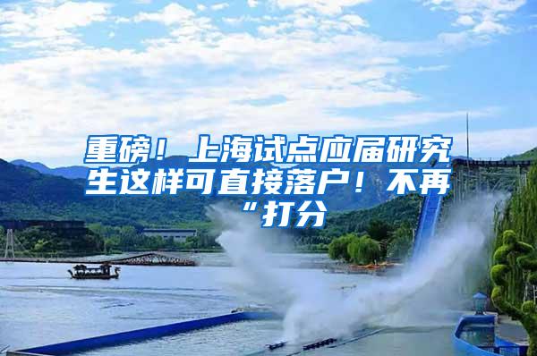 重磅！上海试点应届研究生这样可直接落户！不再“打分