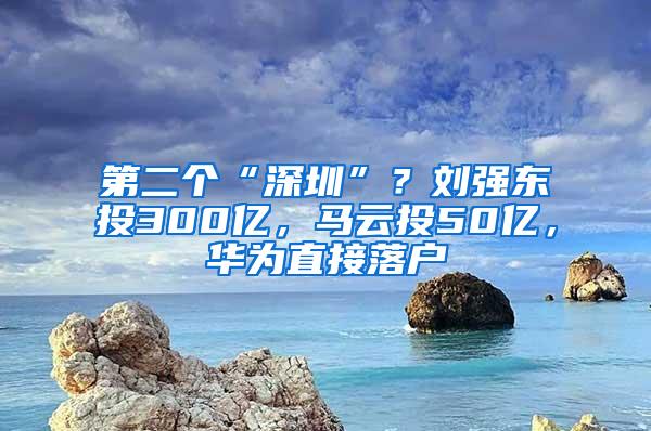 第二个“深圳”？刘强东投300亿，马云投50亿，华为直接落户