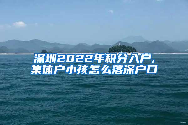 深圳2022年积分入户,集体户小孩怎么落深户口