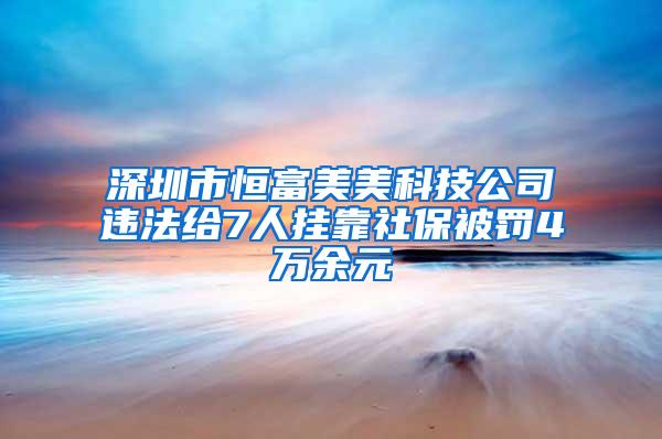 深圳市恒富美美科技公司违法给7人挂靠社保被罚4万余元