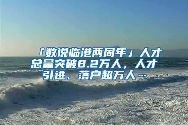 「数说临港两周年」人才总量突破8.2万人，人才引进、落户超万人…