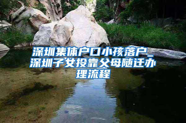 深圳集体户口小孩落户_深圳子女投靠父母随迁办理流程