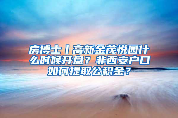 房博士丨高新金茂悦园什么时候开盘？非西安户口如何提取公积金？