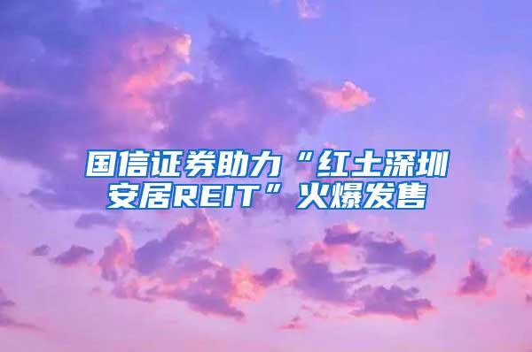 国信证券助力“红土深圳安居REIT”火爆发售