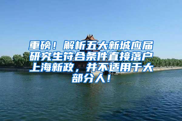 重磅！解析五大新城应届研究生符合条件直接落户上海新政，并不适用于大部分人！