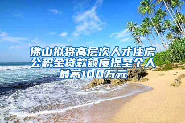 佛山拟将高层次人才住房公积金贷款额度提至个人最高100万元