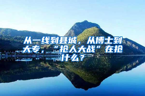 从一线到县城，从博士到大专，“抢人大战”在抢什么？