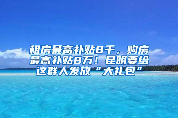 租房最高补贴8千，购房最高补贴8万！昆明要给这群人发放“大礼包”