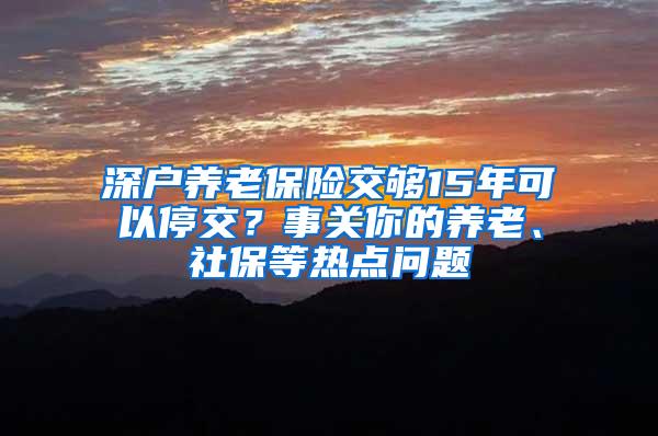 深户养老保险交够15年可以停交？事关你的养老、社保等热点问题