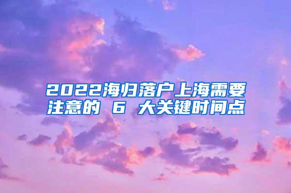 2022海归落户上海需要注意的 6 大关键时间点