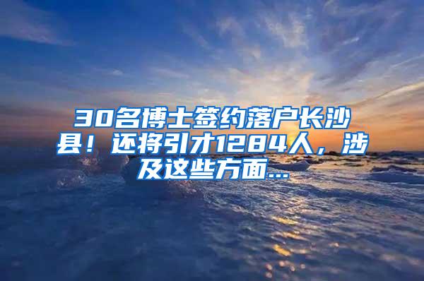 30名博士签约落户长沙县！还将引才1284人，涉及这些方面...