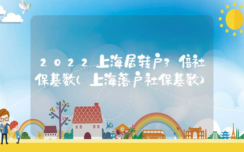 2022上海居转户3倍社保基数（上海落户社保基数）