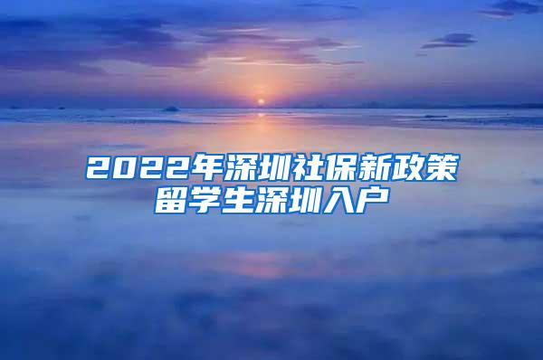 2022年深圳社保新政策留学生深圳入户