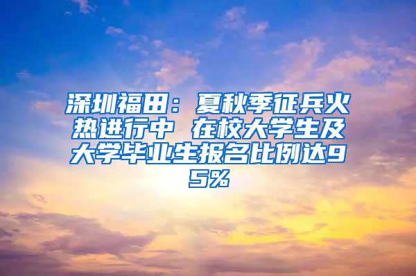 深圳福田：夏秋季征兵火热进行中 在校大学生及大学毕业生报名比例达95%