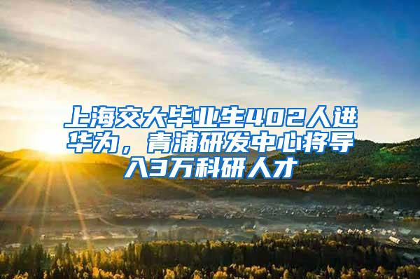 上海交大毕业生402人进华为，青浦研发中心将导入3万科研人才