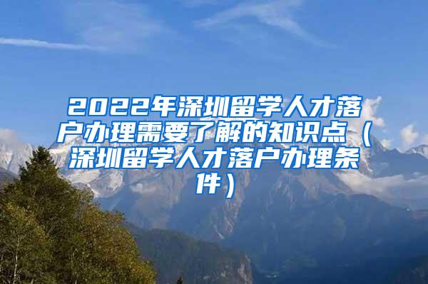 2022年深圳留学人才落户办理需要了解的知识点（深圳留学人才落户办理条件）