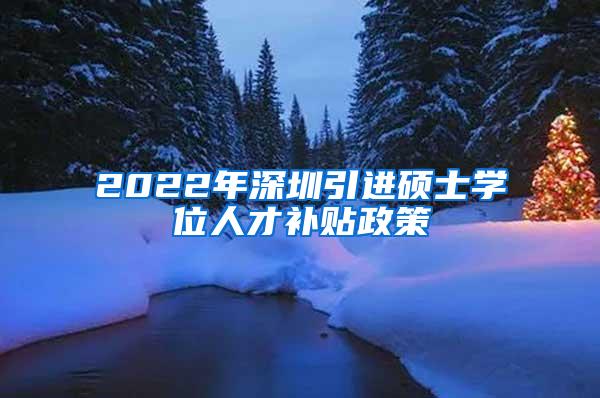 2022年深圳引进硕士学位人才补贴政策