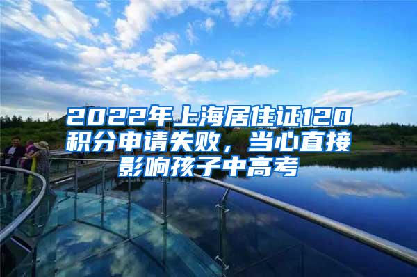 2022年上海居住证120积分申请失败，当心直接影响孩子中高考