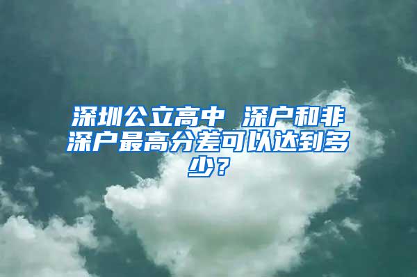 深圳公立高中 深户和非深户最高分差可以达到多少？