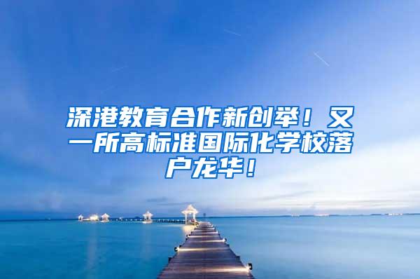 深港教育合作新创举！又一所高标准国际化学校落户龙华！