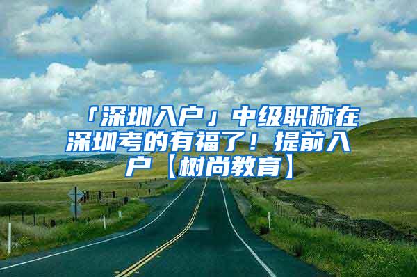 「深圳入户」中级职称在深圳考的有福了！提前入户【树尚教育】