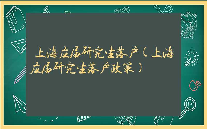 上海应届研究生落户(上海应届研究生落户政策)