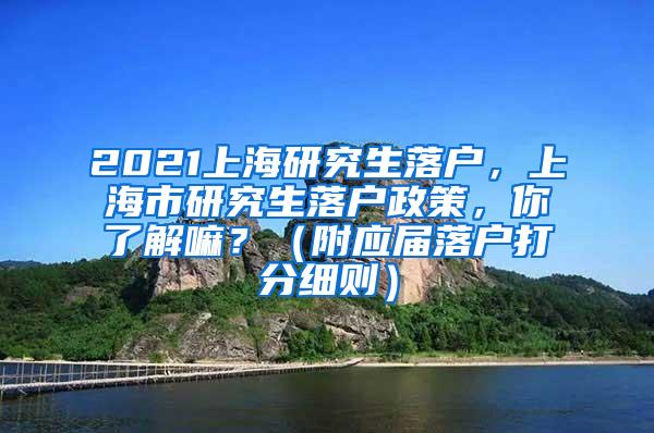 2021上海研究生落户，上海市研究生落户政策，你了解嘛？（附应届落户打分细则）