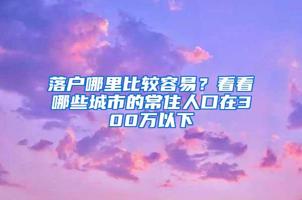 落户哪里比较容易？看看哪些城市的常住人口在300万以下