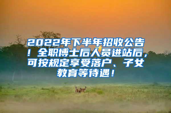 2022年下半年招收公告！全职博士后人员进站后，可按规定享受落户、子女教育等待遇！