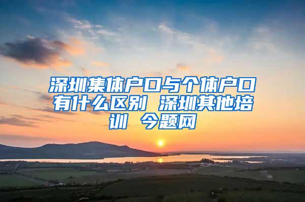 深圳集体户口与个体户口有什么区别 深圳其他培训 今题网