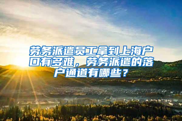 劳务派遣员工拿到上海户口有多难，劳务派遣的落户通道有哪些？