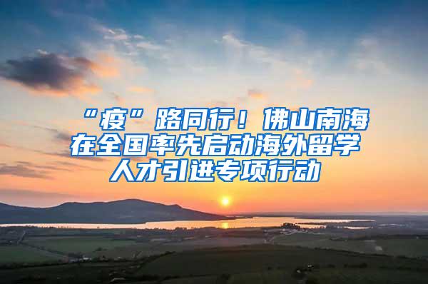 “疫”路同行！佛山南海在全国率先启动海外留学人才引进专项行动