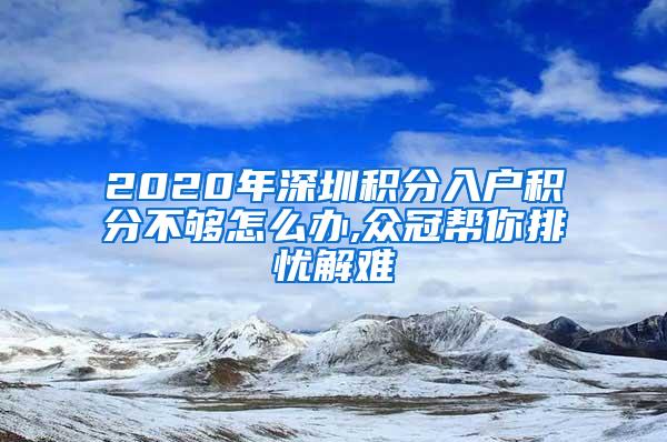 2020年深圳积分入户积分不够怎么办,众冠帮你排忧解难