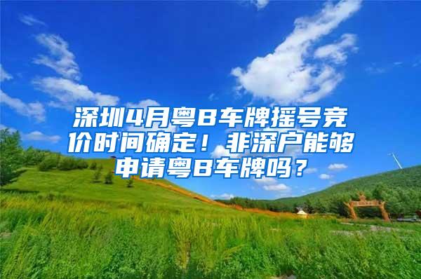 深圳4月粤B车牌摇号竞价时间确定！非深户能够申请粤B车牌吗？