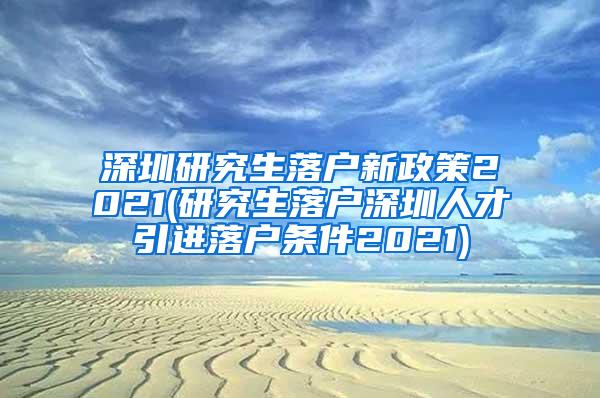 深圳研究生落户新政策2021(研究生落户深圳人才引进落户条件2021)