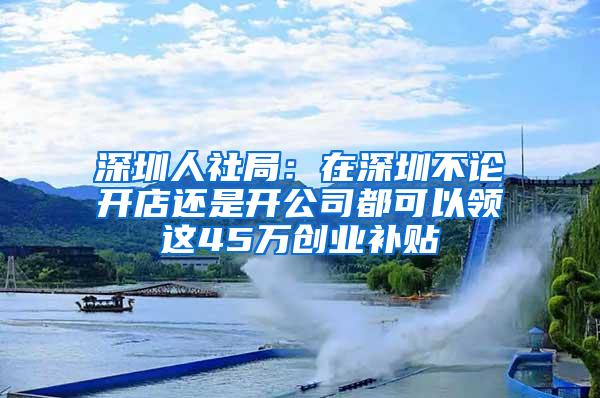 深圳人社局：在深圳不论开店还是开公司都可以领这45万创业补贴