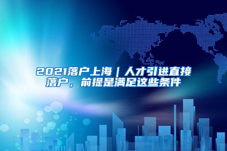 2021落户上海｜人才引进直接落户，前提是满足这些条件