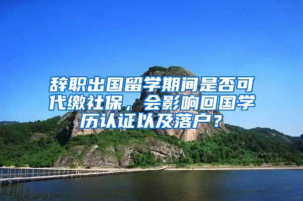 辞职出国留学期间是否可代缴社保，会影响回国学历认证以及落户？