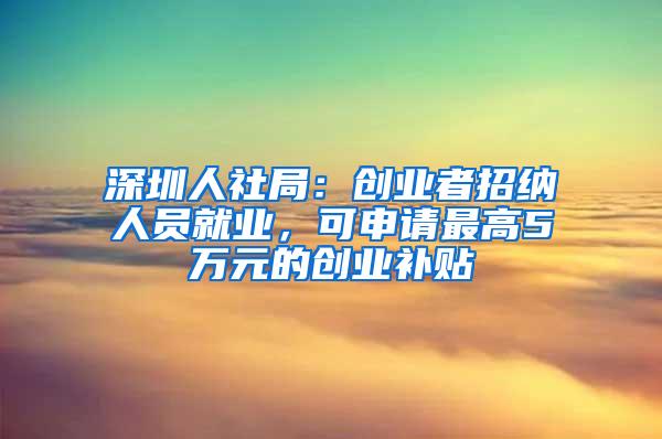 深圳人社局：创业者招纳人员就业，可申请最高5万元的创业补贴