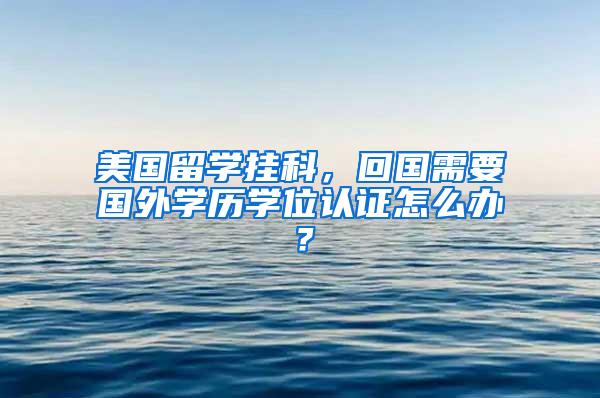 美国留学挂科，回国需要国外学历学位认证怎么办？