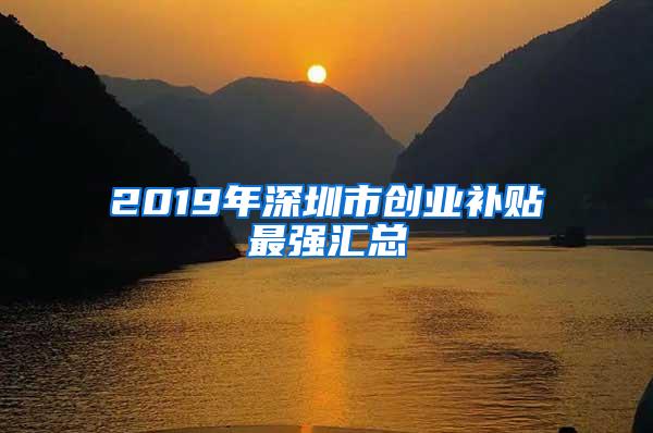 2019年深圳市创业补贴最强汇总