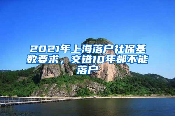 2021年上海落户社保基数要求，交错10年都不能落户