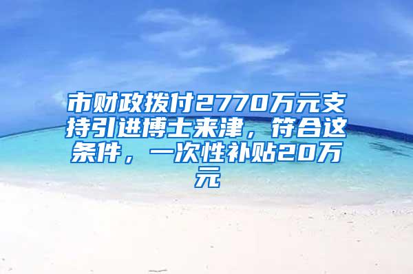 市财政拨付2770万元支持引进博士来津，符合这条件，一次性补贴20万元