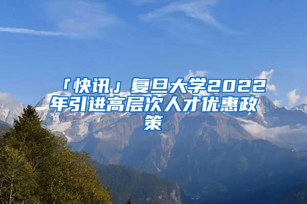 「快讯」复旦大学2022年引进高层次人才优惠政策