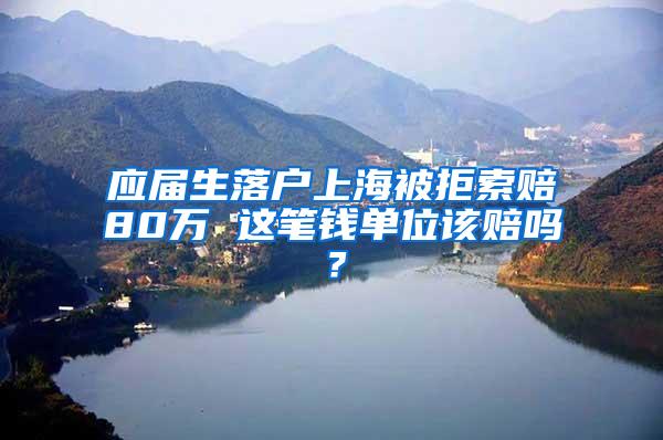 应届生落户上海被拒索赔80万 这笔钱单位该赔吗？