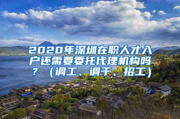 2020年深圳在职人才入户还需要委托代理机构吗？（调工、调干、招工）