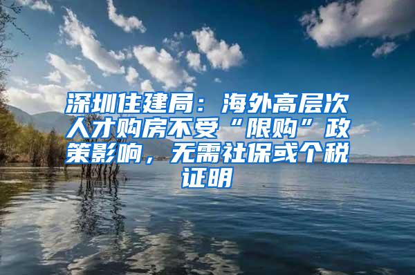 深圳住建局：海外高层次人才购房不受“限购”政策影响，无需社保或个税证明