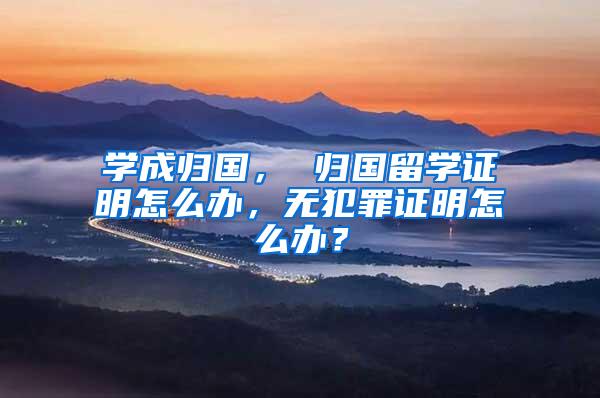 学成归国， 归国留学证明怎么办，无犯罪证明怎么办？