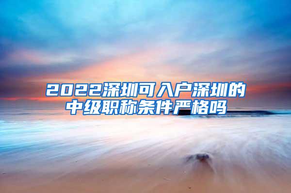 2022深圳可入户深圳的中级职称条件严格吗