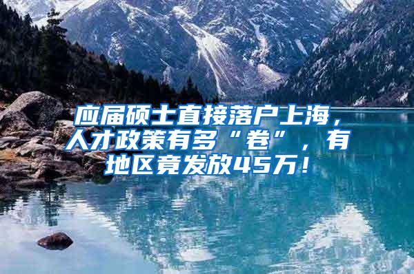 应届硕士直接落户上海，人才政策有多“卷”，有地区竟发放45万！